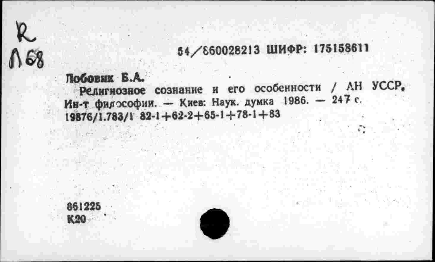 ﻿
54/660028213 ШИФР: 175158611
Лобовяк Б.А.
Религиозное сознание и его особенности / ЛИ уссе, Ин-Т философии. — Киев: Наук, думка 1986. — 247 с. 19876/1.783/1 82-1+62-24-65-1+78-1-1-83
861225 К20